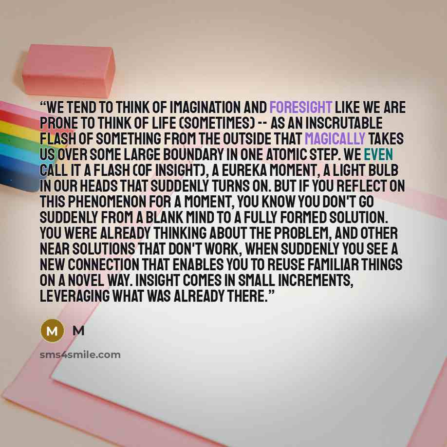 “We tend to think of imagination and foresight like we are prone to think of life (sometimes) -- as an inscrutable flash of something from the outside that magically takes us over some large boundary in one atomic step. We even call it a flash (of insight), a eureka moment, a light bulb in our…” quote by M