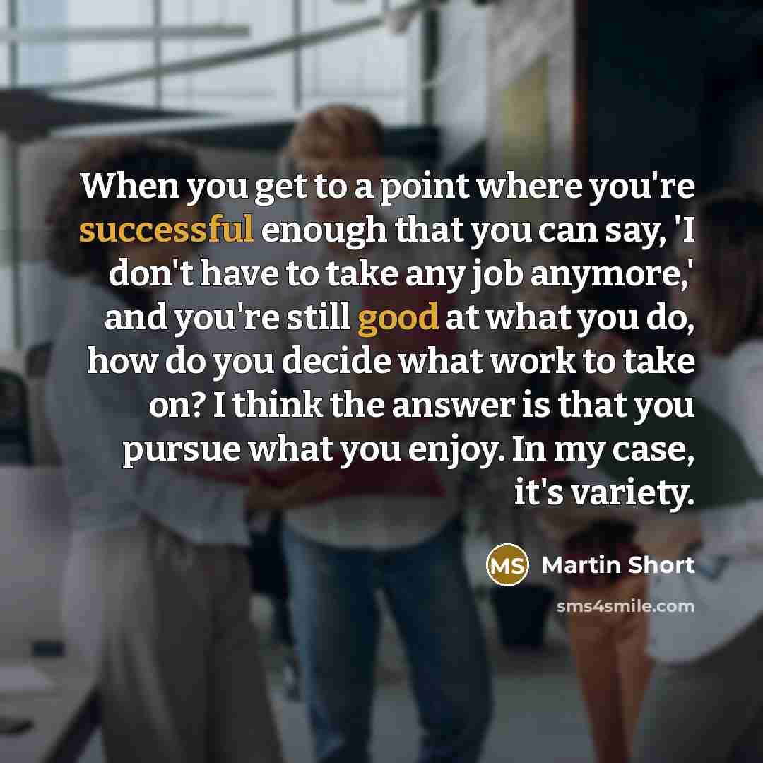 “When you get to a point where you're successful enough that you can say, 'I don't have to take any job anymore,' and you're still good at what you do, how do you decide what work to take on? I think the answer is that you pursue what you enjoy. In my case, it's variety.” quote by Martin Short
