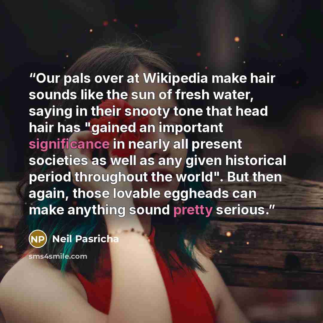 “Our pals over at Wikipedia make hair sounds like the sun of fresh water, saying in their snooty tone that head hair has "gained an important significance in nearly all present societies as well as any given historical period throughout the world". But then again, those lovable eggheads can make…” quote by Neil Pasricha