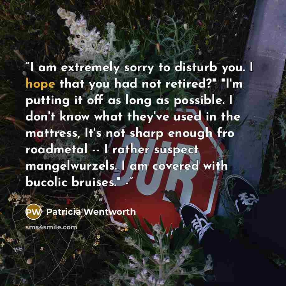 “I am extremely sorry to disturb you. I hope that you had not retired?" "I'm putting it off as long as possible. I don't know what they've used in the mattress, It's not sharp enough fro roadmetal -- I rather suspect mangelwurzels. I am covered with bucolic bruises." -” quote by Patricia Wentworth