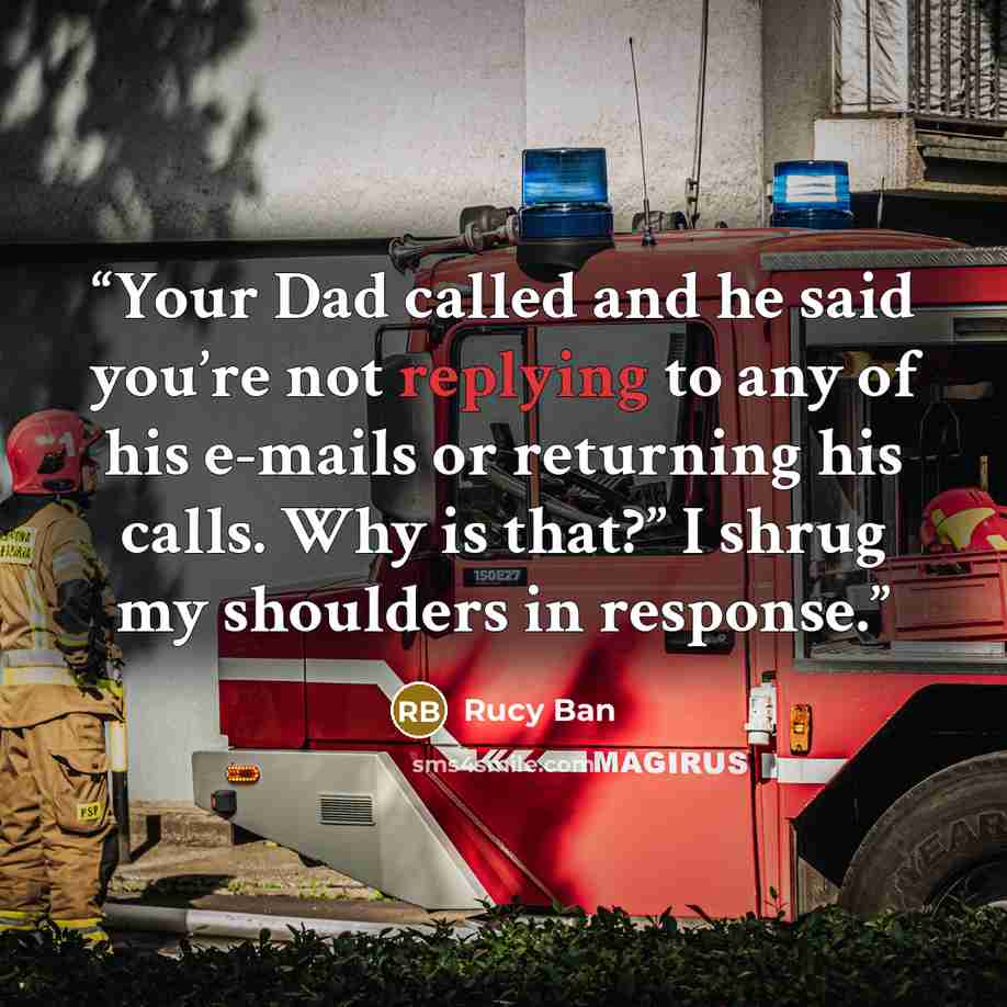 “Your Dad called and he said you’re not replying to any of his e-mails or returning his calls. Why is that?” I shrug my shoulders in response.” quote by Rucy Ban