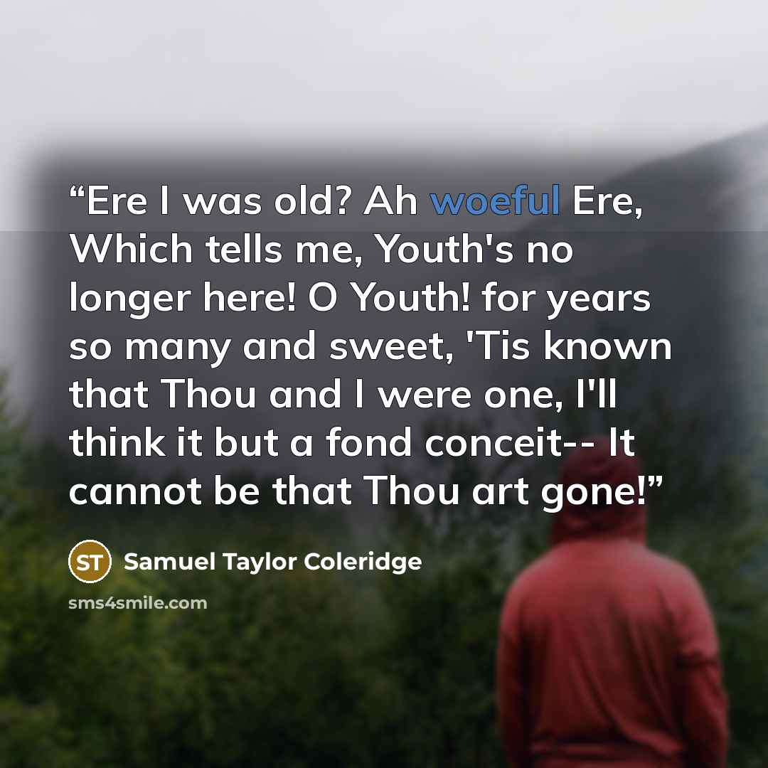 “Ere I was old? Ah woeful Ere, Which tells me, Youth's no longer here! O Youth! for years so many and sweet, 'Tis known that Thou and I were one, I'll think it but a fond conceit-- It cannot be that Thou art gone!” quote by Samuel Taylor Coleridge
