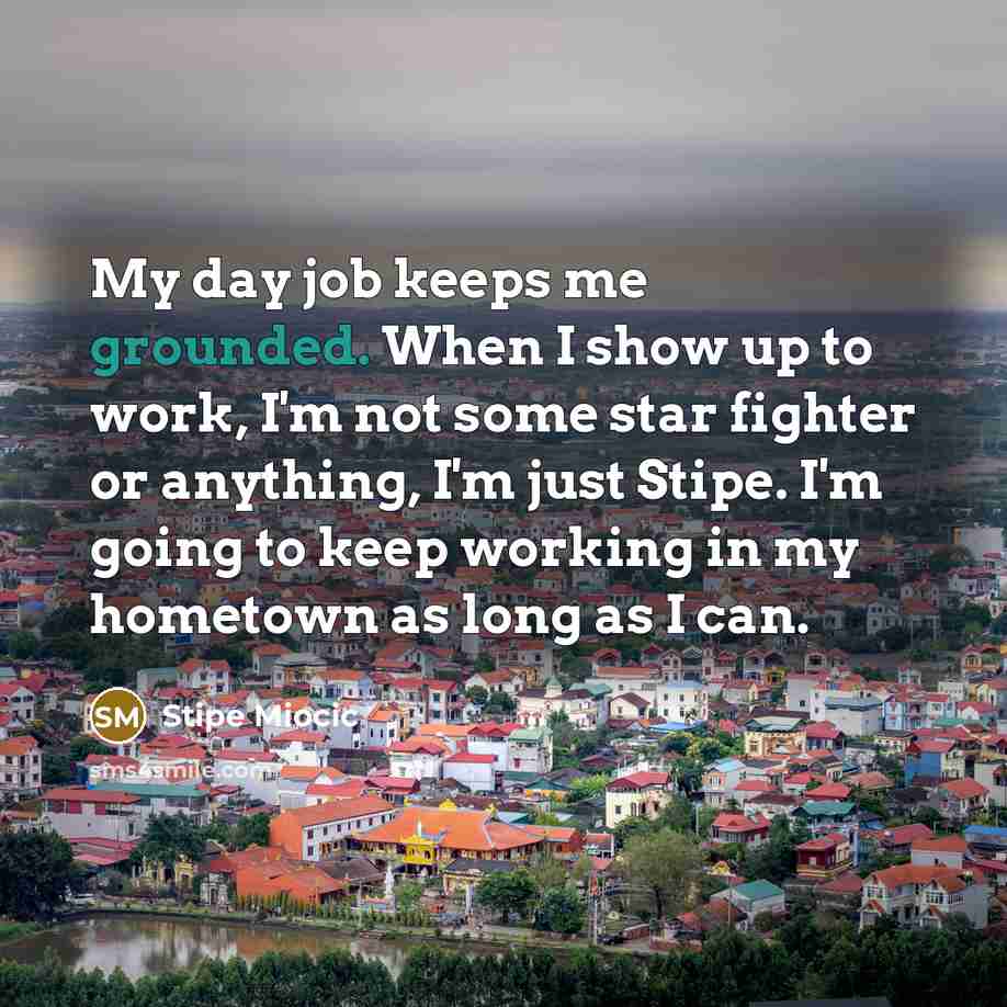 “My day job keeps me grounded. When I show up…” quote by Stipe Miocic