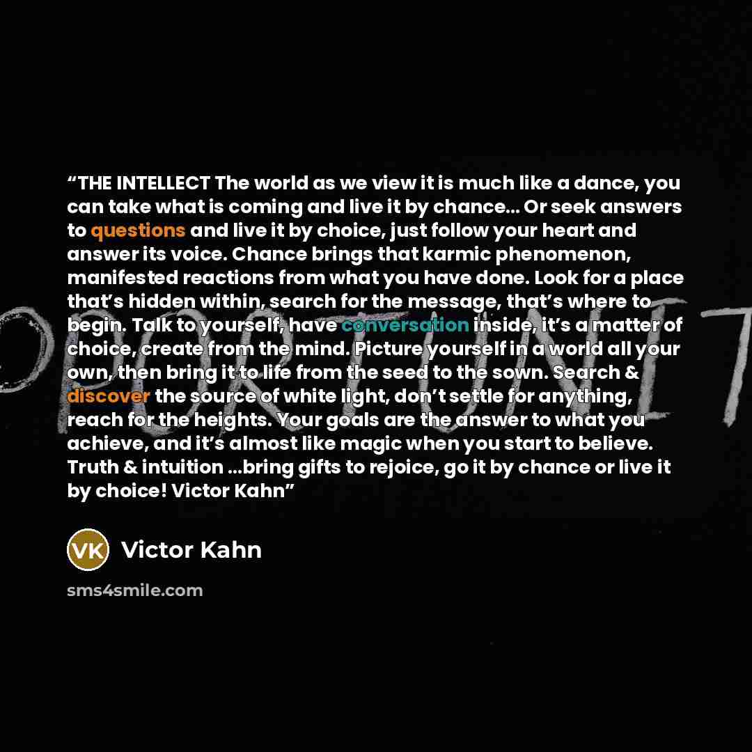“THE INTELLECT The world as we view it is much like a dance, you can take what is coming and live it by chance… Or seek answers to questions and live it by choice, just follow your heart and answer its voice. Chance brings that karmic phenomenon, manifested reactions from what you have done. Look…” quote by Victor Kahn