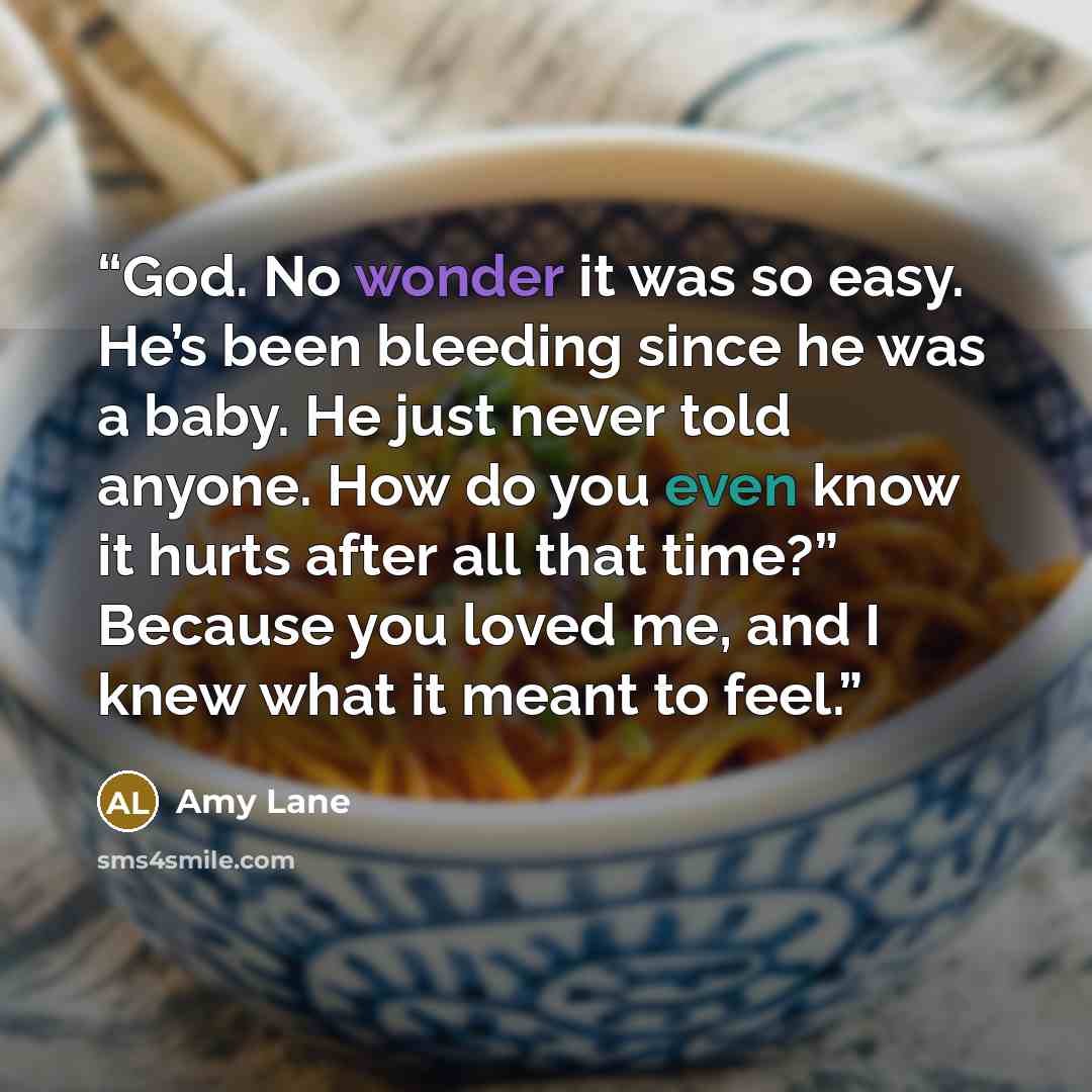 “God. No wonder it was so easy. He’s been bleeding since he was a baby. He just never told anyone. How do you even know it hurts after all that time?” Because you loved me, and I knew what it meant to feel.” quote by Amy Lane