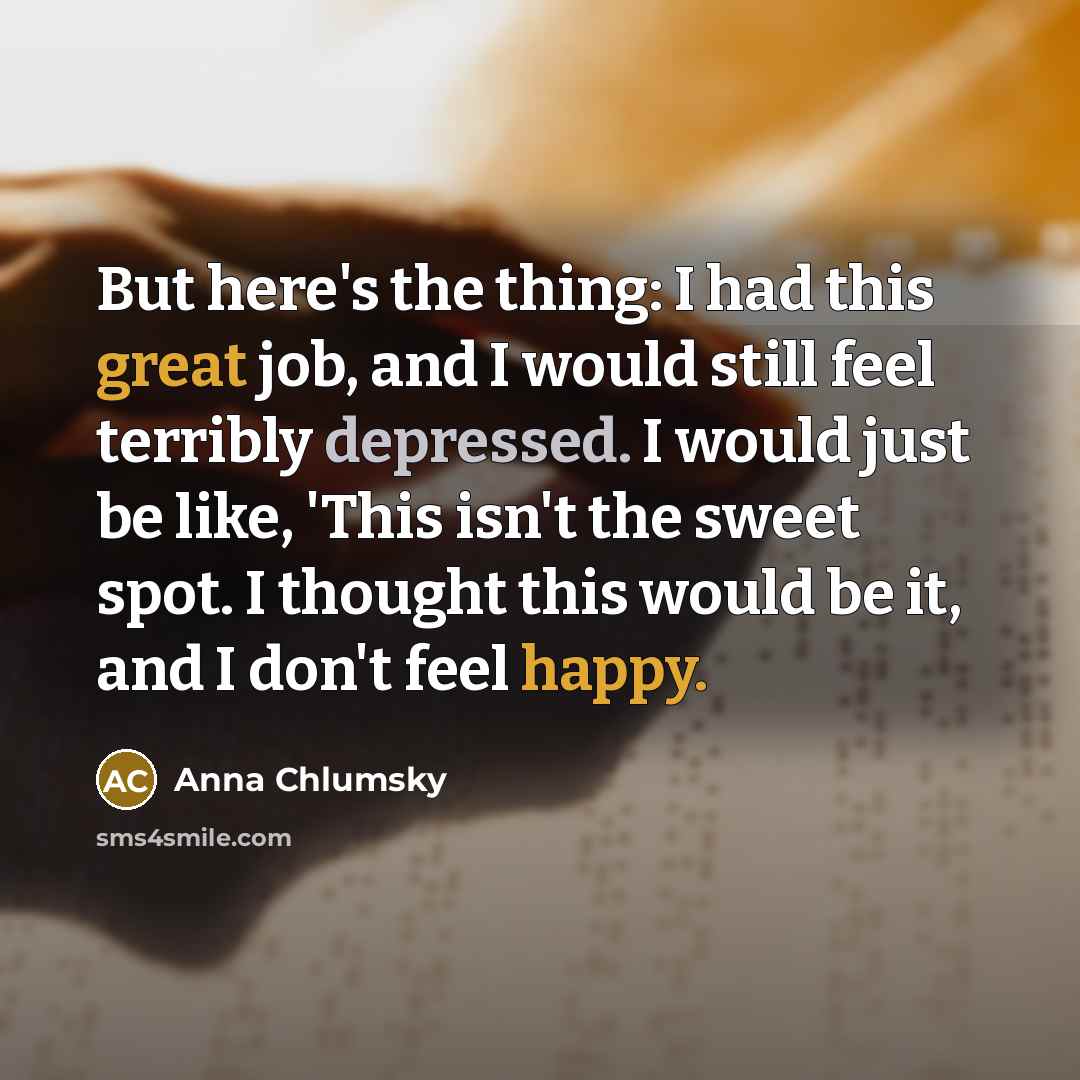 “But here's the thing: I had this great job, and I would still feel terribly depressed. I would just be like, 'This isn't the sweet spot. I thought this would be it, and I don't feel happy.” quote by Anna Chlumsky