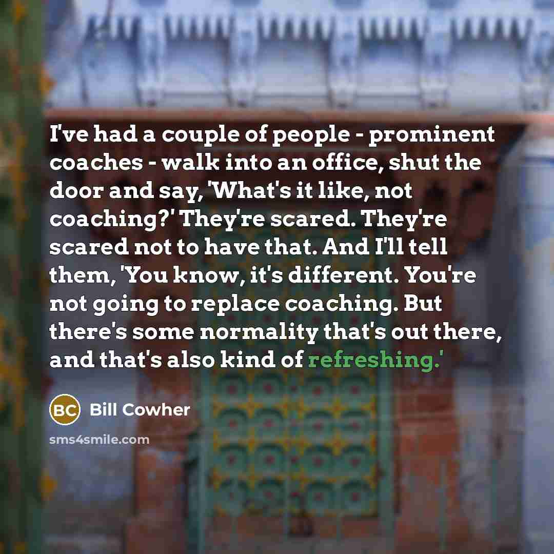 “I've had a couple of people - prominent coaches - walk into an office, shut the door and say, 'What's it like, not coaching?' They're scared. They're scared not to have that. And I'll tell them, 'You know, it's different. You're not going to replace coaching. But there's some normality that's out…” quote by Bill Cowher