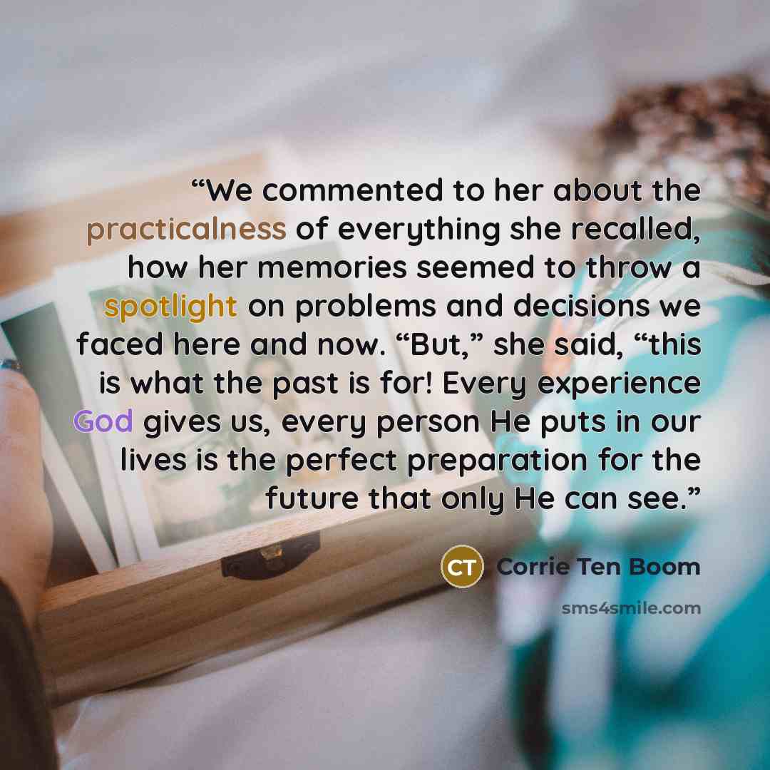 “We commented to her about the practicalness of everything she recalled, how her memories seemed to throw a spotlight on problems and decisions we faced here and now. “But,” she said, “this is what the past is for! Every experience God gives us, every person He puts in our lives is the perfect…” quote by Corrie ten Boom