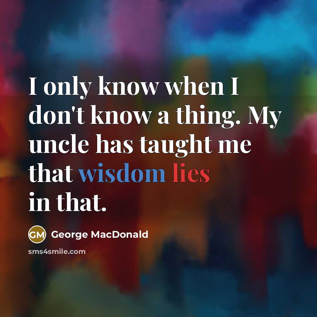 “I only know when I don't know a thing. My uncle has taught me that wisdom lies in that.” quote by George MacDonald