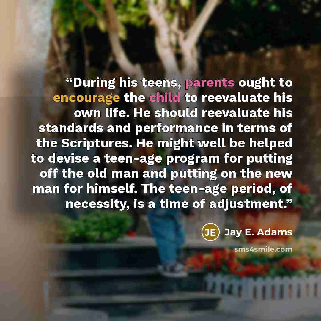 “During his teens, parents ought to encourage the child to reevaluate his own life. He should reevaluate his standards and performance in terms of the Scriptures. He might well be helped to devise a teen-age program for putting off the old man and putting on the new man for himself. The teen-age…” quote by Jay E. Adams