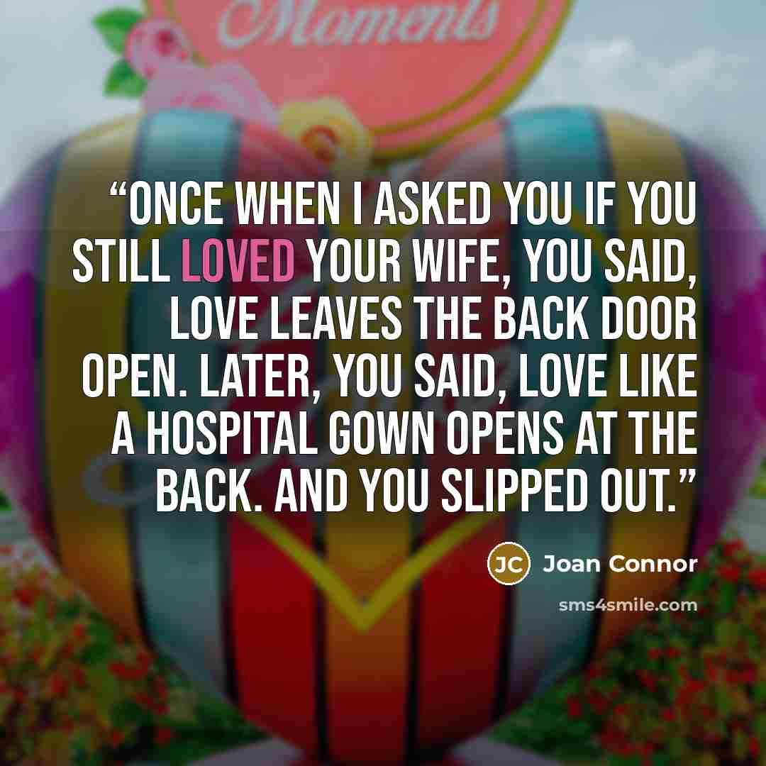 “Once when I asked you if you still loved your wife, you said, Love leaves the back door open. Later, you said, Love like a hospital gown opens at the back. And you slipped out.” quote by Joan Connor