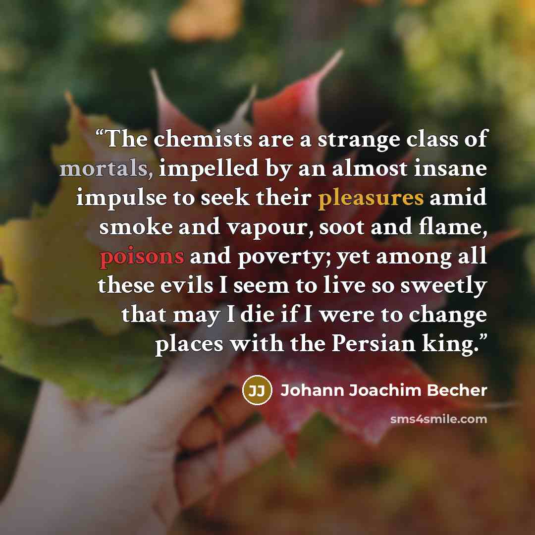 “The chemists are a strange class of mortals, impelled by an almost insane impulse to seek their pleasures amid smoke and vapour, soot and flame, poisons and poverty; yet among all these evils I seem to live so sweetly that may I die if I were to change places with the Persian king.” quote by Johann Joachim Becher