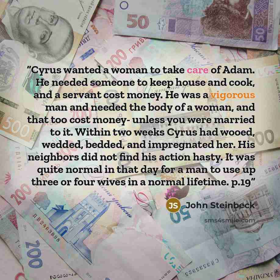 “Cyrus wanted a woman to take care of Adam. He needed someone to keep house and cook, and a servant cost money. He was a vigorous man and needed the body of a woman, and that too cost money- unless you were married to it. Within two weeks Cyrus had wooed, wedded, bedded, and impregnated her. His…” quote by John Steinbeck