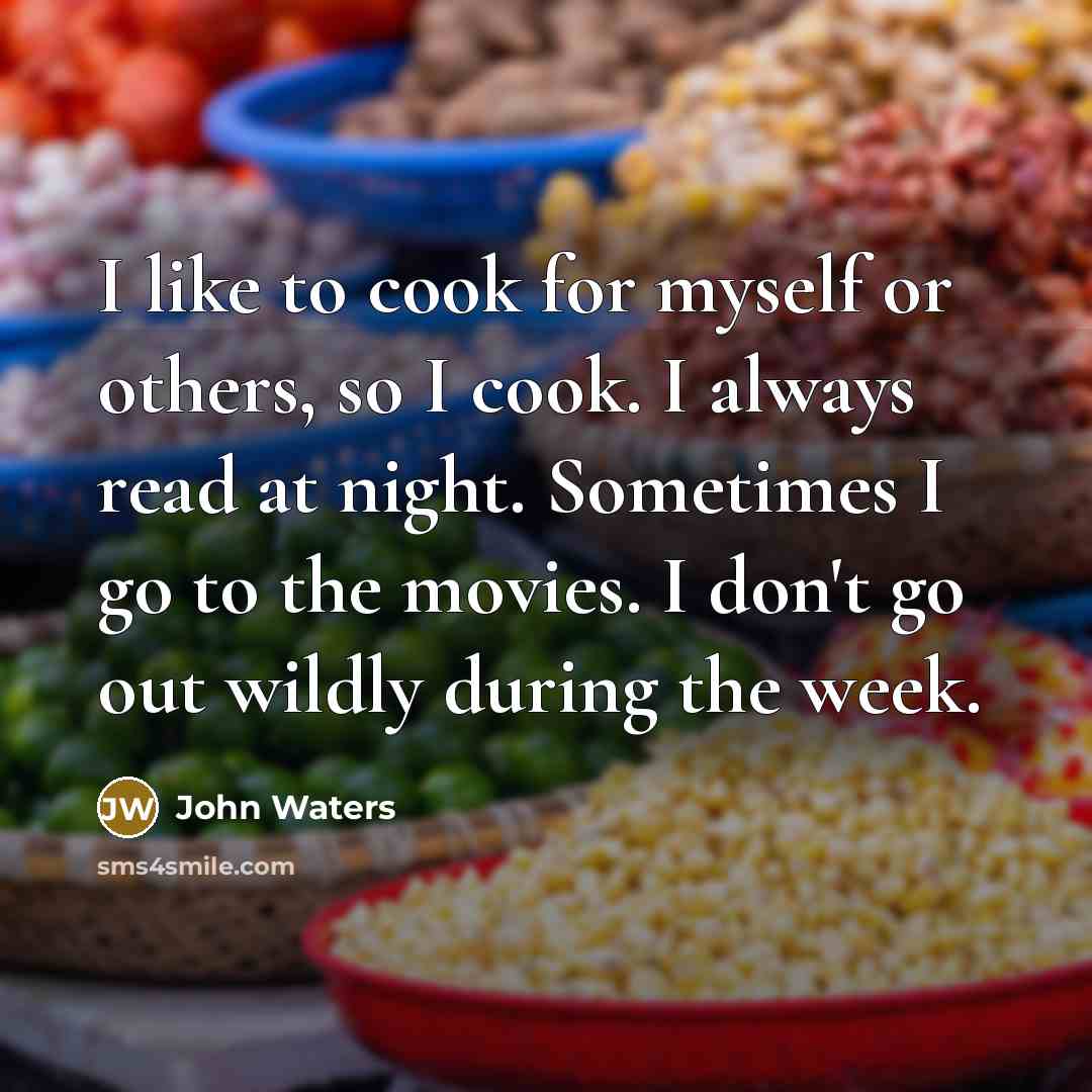 “I like to cook for myself or others, so I cook. I always read at night. Sometimes I go to the movies. I don't go out wildly during the week.” quote by John Waters