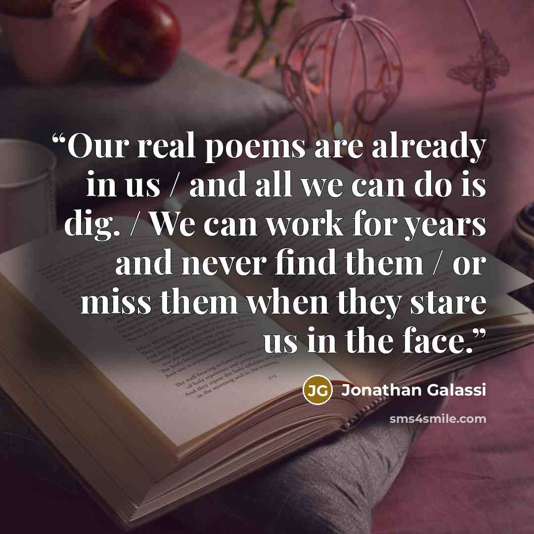 “Our real poems are already in us / and all we can do is dig. / We can work for years and never find them / or miss them when they stare us in the face.” quote by Jonathan Galassi