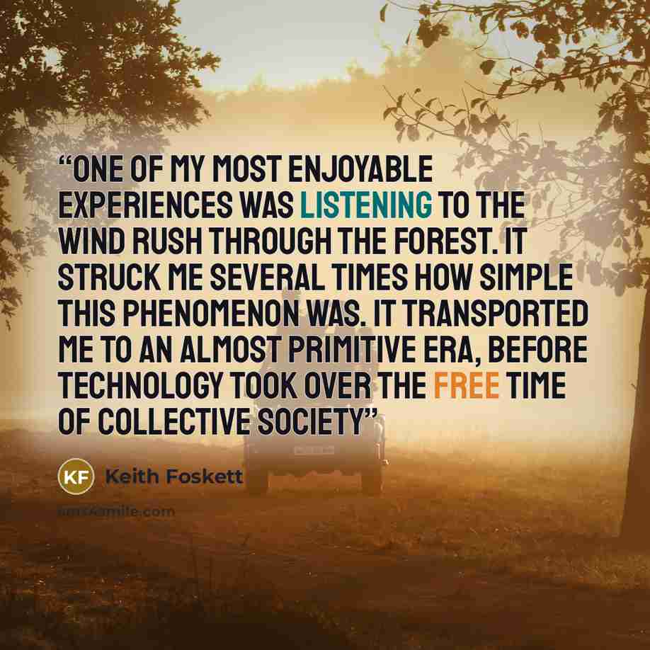 “One of my most enjoyable experiences was listening to the wind rush through the forest. It struck me several times how simple this phenomenon was. It transported me to an almost primitive era, before technology took over the free time of collective society” quote by Keith Foskett