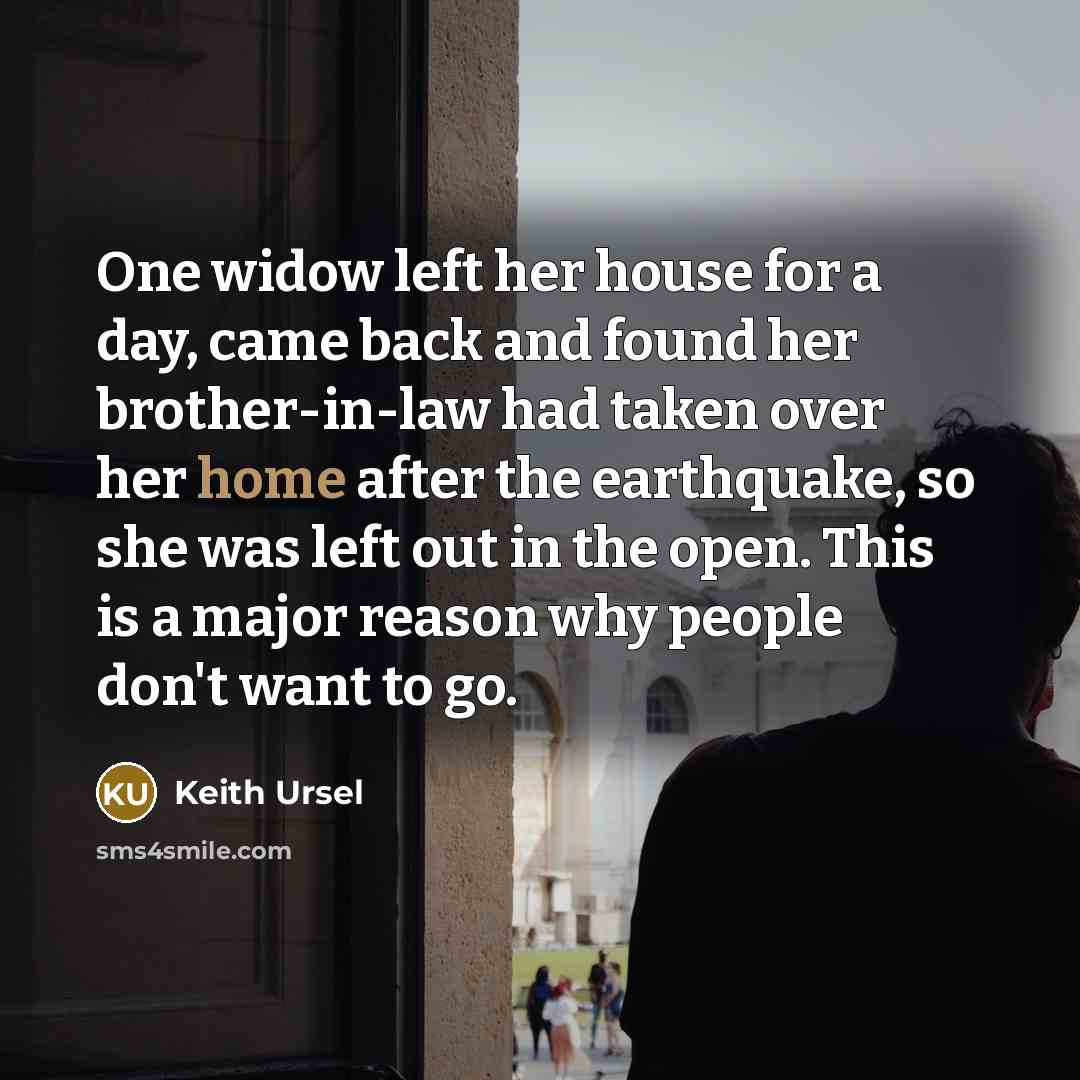 “One widow left her house for a day, came back and found her brother-in-law had taken over her home after the earthquake, so she was left out in the open. This is a major reason why people don't want to go.” quote by Keith Ursel