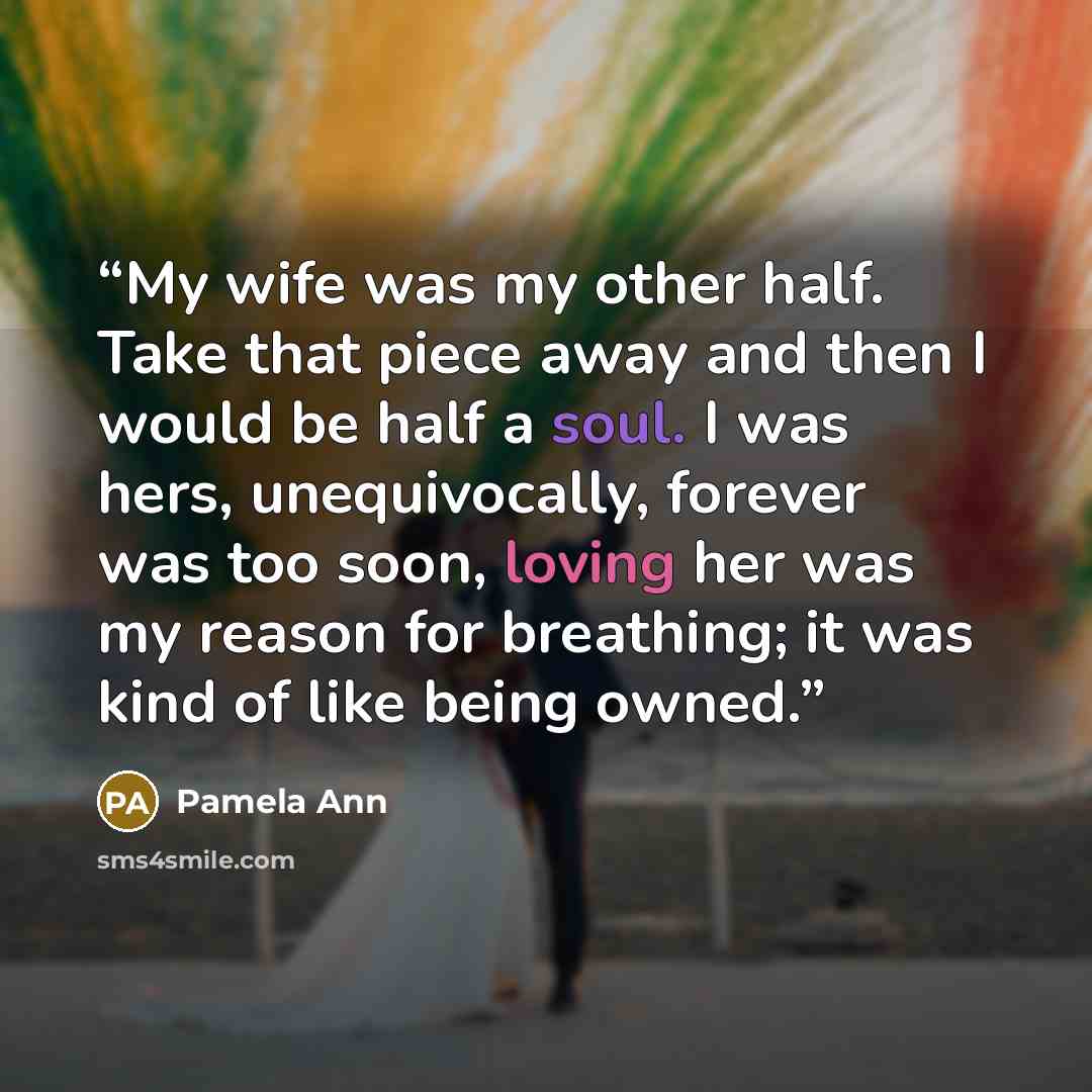 “My wife was my other half. Take that piece away and then I would be half a soul. I was hers, unequivocally, forever was too soon, loving her was my reason for breathing; it was kind of like being owned.” quote by Pamela Ann