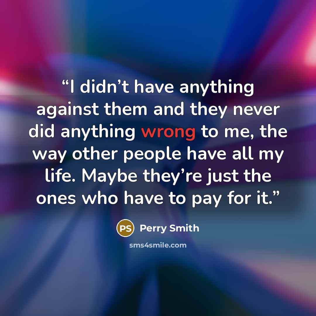 “I didn’t have anything against them and they never did anything wrong to me, the way other people have all my life. Maybe they’re just the ones who have to pay for it.” quote by Perry Smith