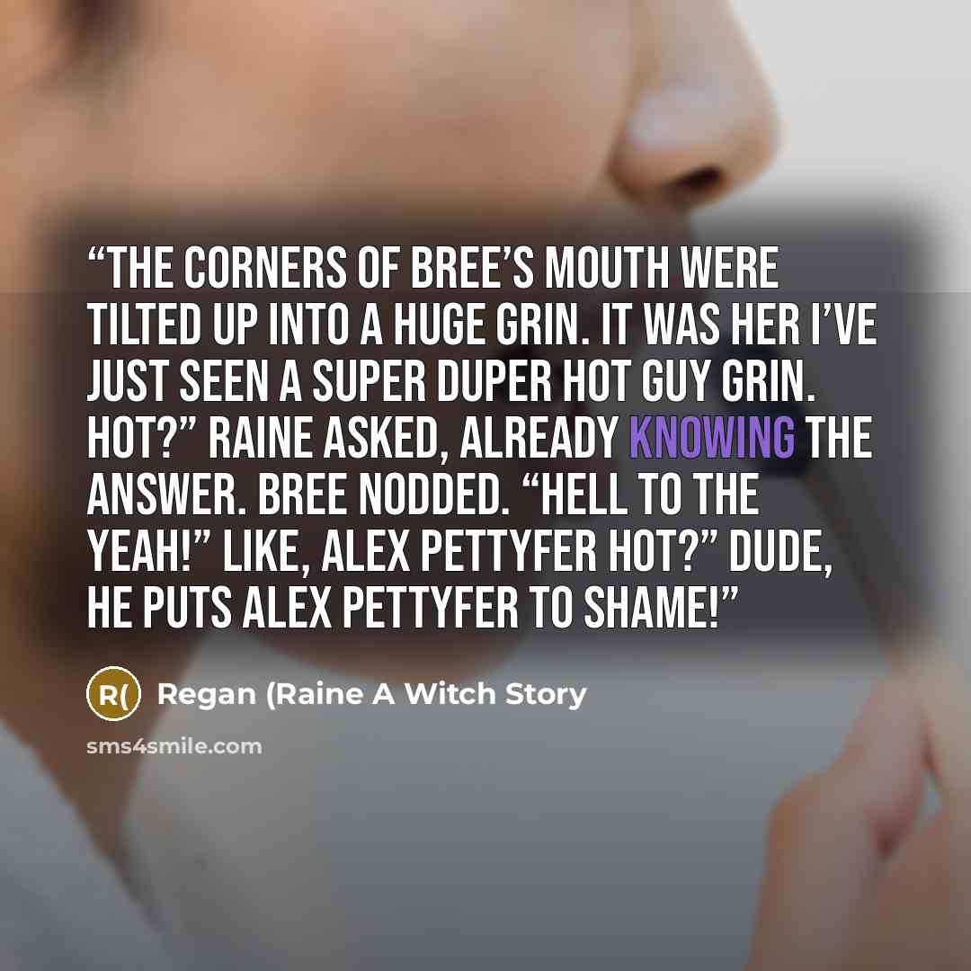 “The corners of Bree’s mouth were tilted up into a huge grin. It was her I’ve just seen a super duper hot guy grin. Hot?” Raine asked, already knowing the answer. Bree nodded. “Hell to the yeah!” Like, Alex Pettyfer hot?” Dude, he puts Alex Pettyfer to shame!” quote by Regan (Raine A Witch Story