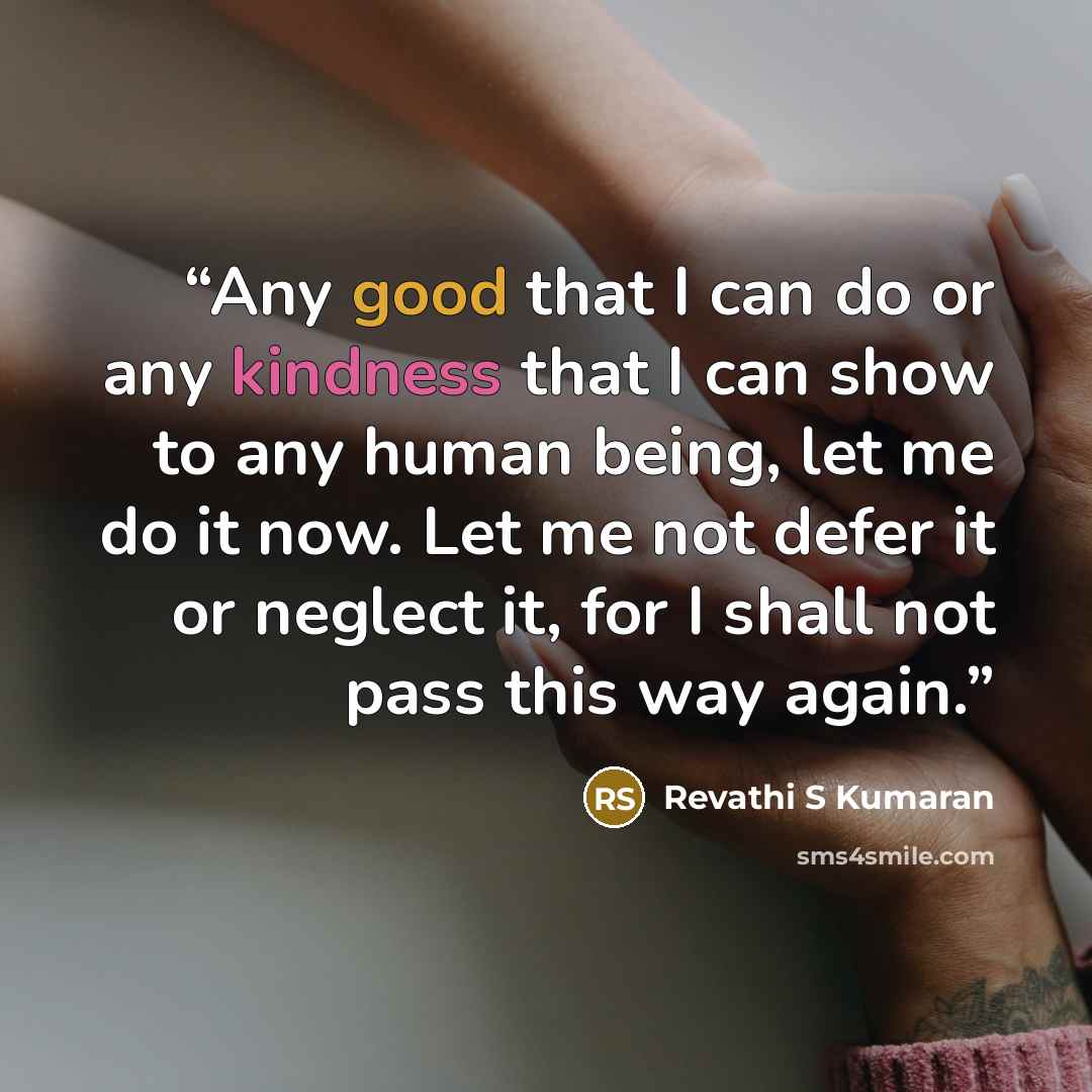 “Any good that I can do or any kindness that I can show to any human being, let me do it now. Let me not defer it or neglect it, for I shall not pass this way again.” quote by Revathi S Kumaran
