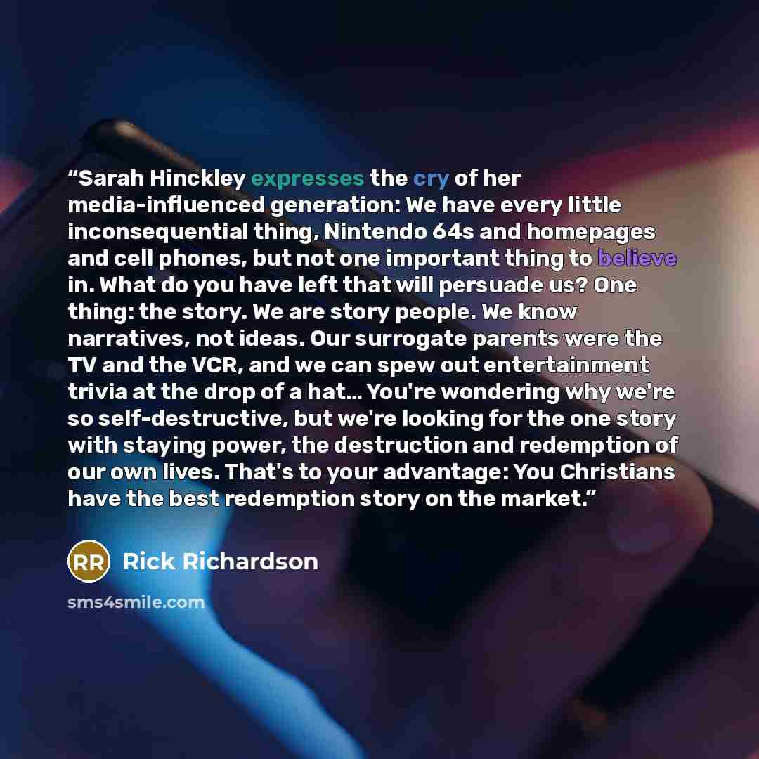 “Sarah Hinckley expresses the cry of her media-influenced generation: We have every little inconsequential thing, Nintendo 64s and homepages and cell phones, but not one important thing to believe in. What do you have left that will persuade us? One thing: the story. We are story people. We know…” quote by Rick Richardson