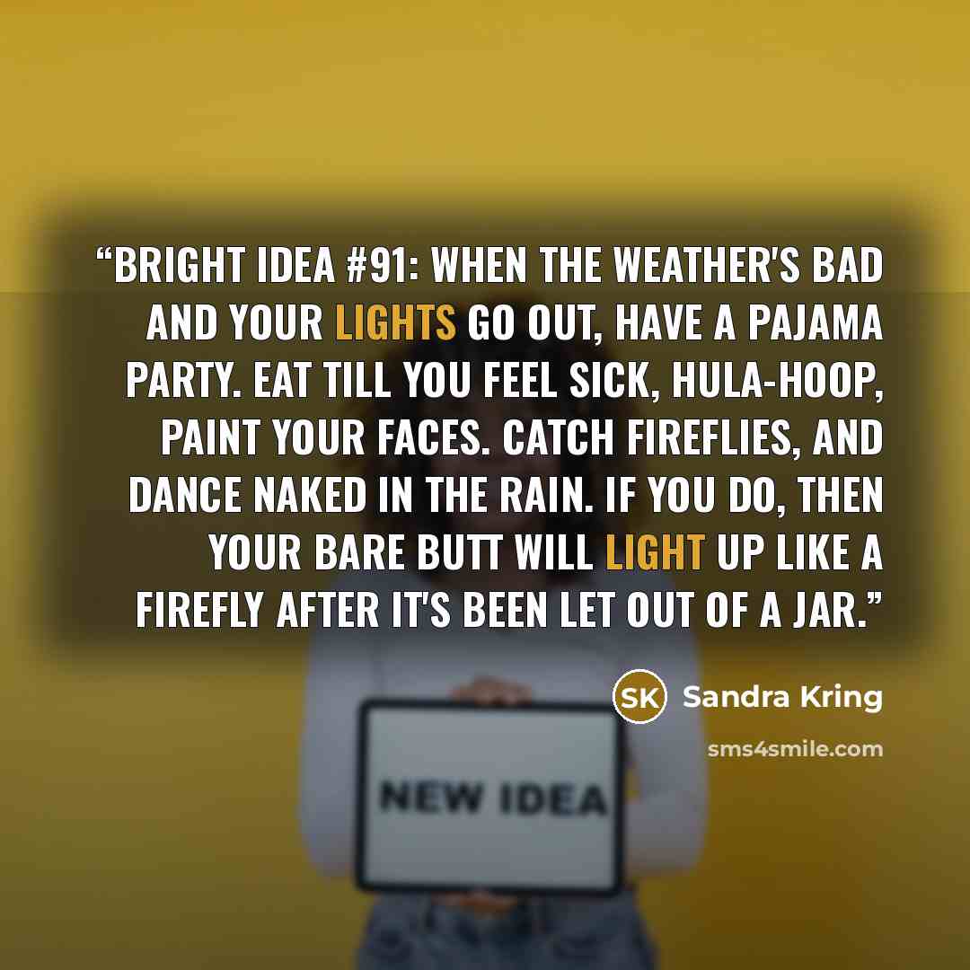 “Bright Idea #91: When the weather's bad and your lights go out, have a pajama party. Eat till you feel sick, hula-hoop, paint your faces. Catch fireflies, and dance naked in the rain. If you do, then your bare butt will light up like a firefly after it's been let out of a jar.” quote by Sandra Kring