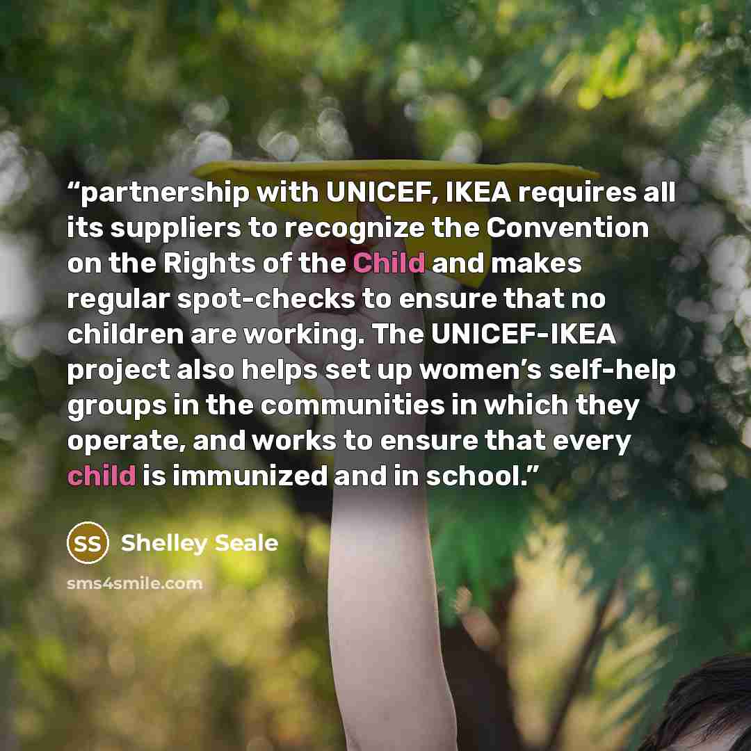 “partnership with UNICEF, IKEA requires all its suppliers to recognize the Convention on the Rights of the Child and makes regular spot-checks to ensure that no children are working. The UNICEF-IKEA project also helps set up women’s self-help groups in the communities in which they operate, and…” quote by Shelley Seale