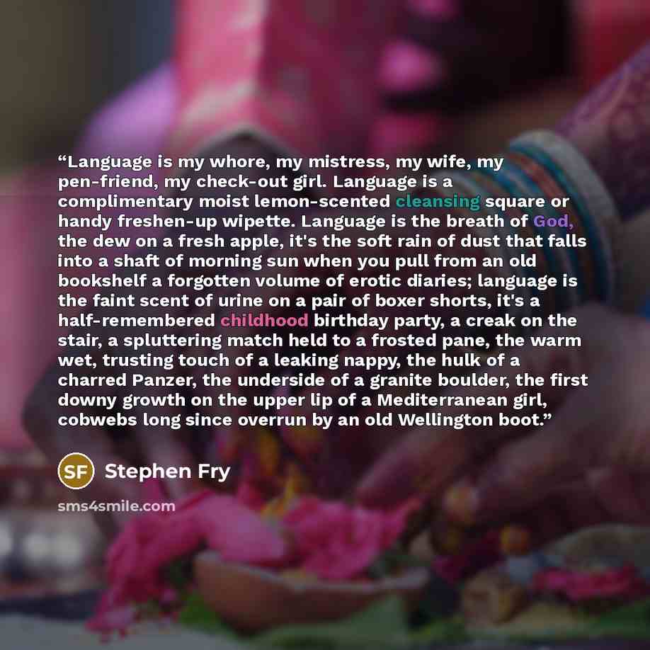 “Language is my whore, my mistress, my wife, my pen-friend, my check-out girl. Language is a complimentary moist lemon-scented cleansing square or handy freshen-up wipette. Language is the breath of God, the dew on a fresh apple, it's the soft rain of dust that falls into a shaft of morning sun…” quote by Stephen Fry
