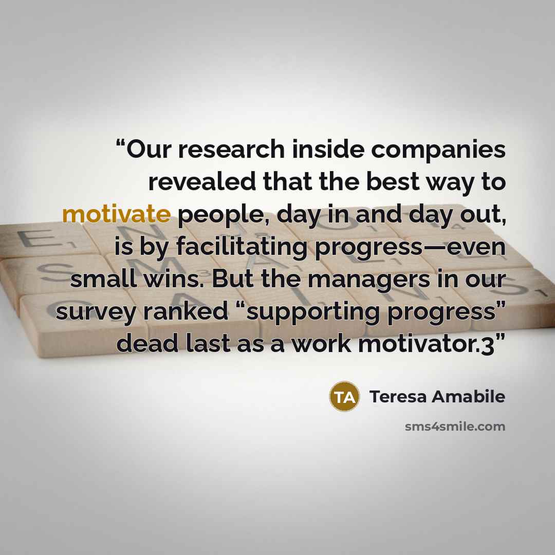 “Our research inside companies revealed that the best way to motivate people, day in and day out, is by facilitating progress—even small wins. But the managers in our survey ranked “supporting progress” dead last as a work motivator.3” quote by Teresa Amabile