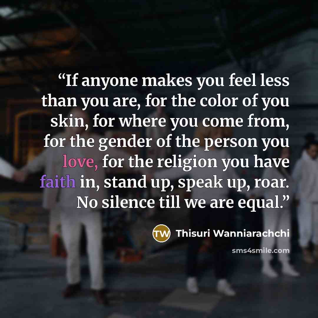 “If anyone makes you feel less than you are, for the color of you skin, for where you come from, for the gender of the person you love, for the religion you have faith in, stand up, speak up, roar. No silence till we are equal.” quote by Thisuri Wanniarachchi