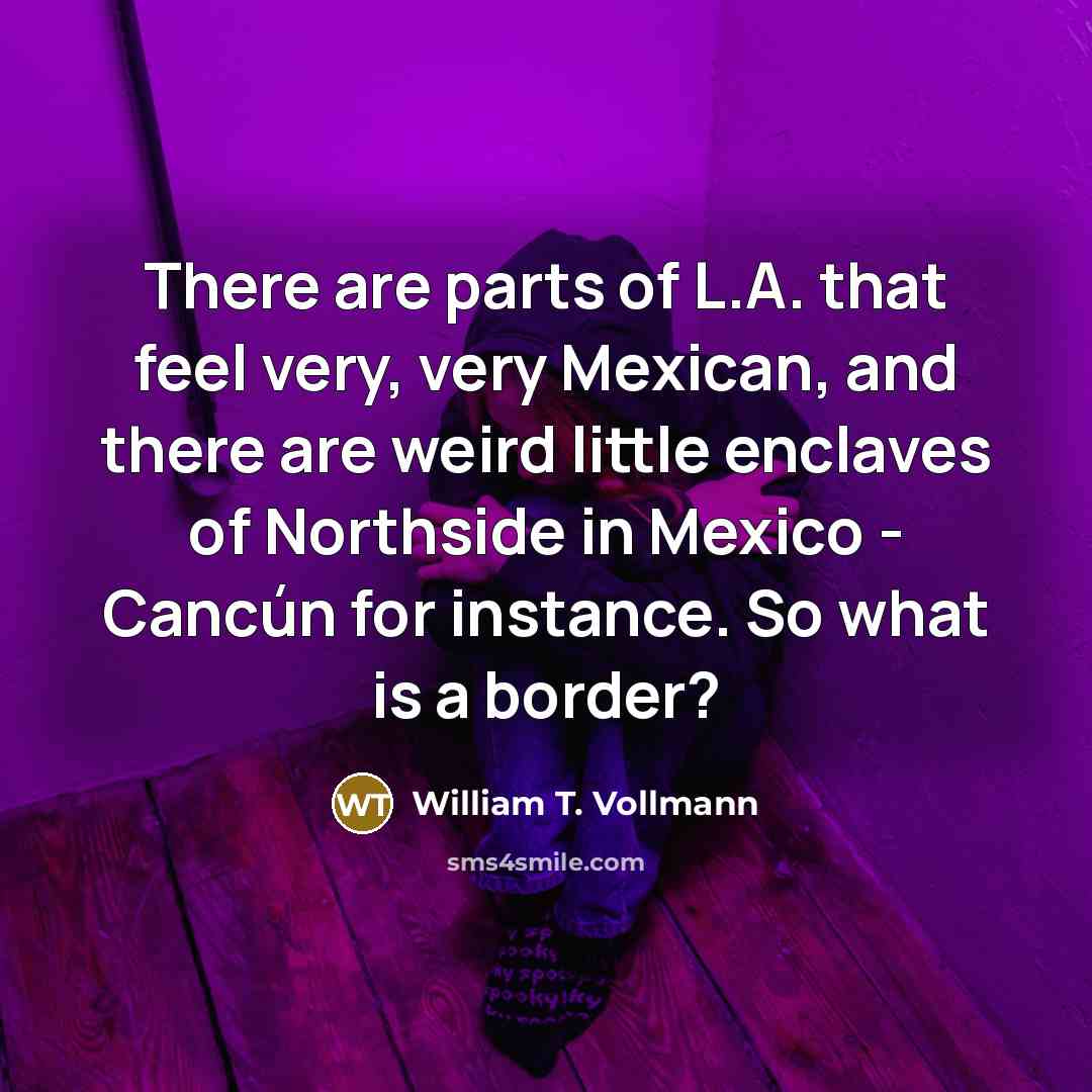 “There are parts of L.A. that feel very, very Mexican, and there are weird little enclaves of Northside in Mexico - Cancún for instance. So what is a border?” quote by William T. Vollmann
