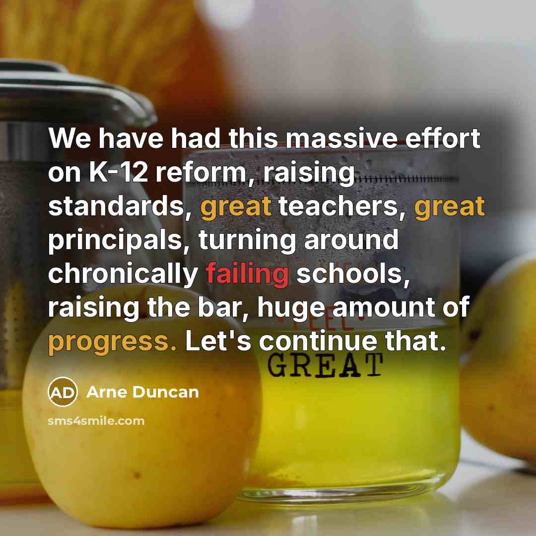“We have had this massive effort on K-12 reform, raising standards, great teachers, great principals, turning around chronically failing schools, raising the bar, huge amount of progress. Let's continue that.” quote by Arne Duncan