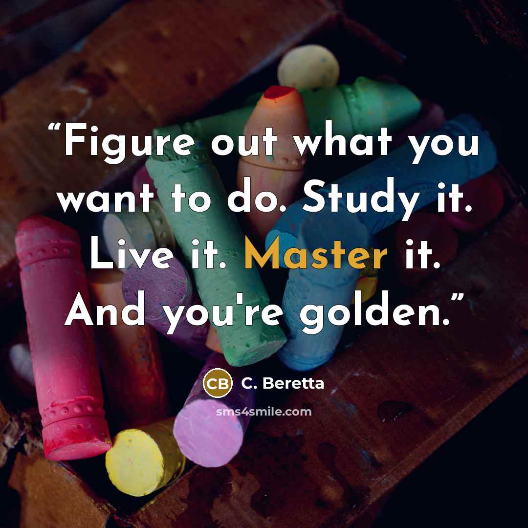 “Figure out what you want to do. Study it. Live it. Master it. And you're golden.” quote by C. Beretta