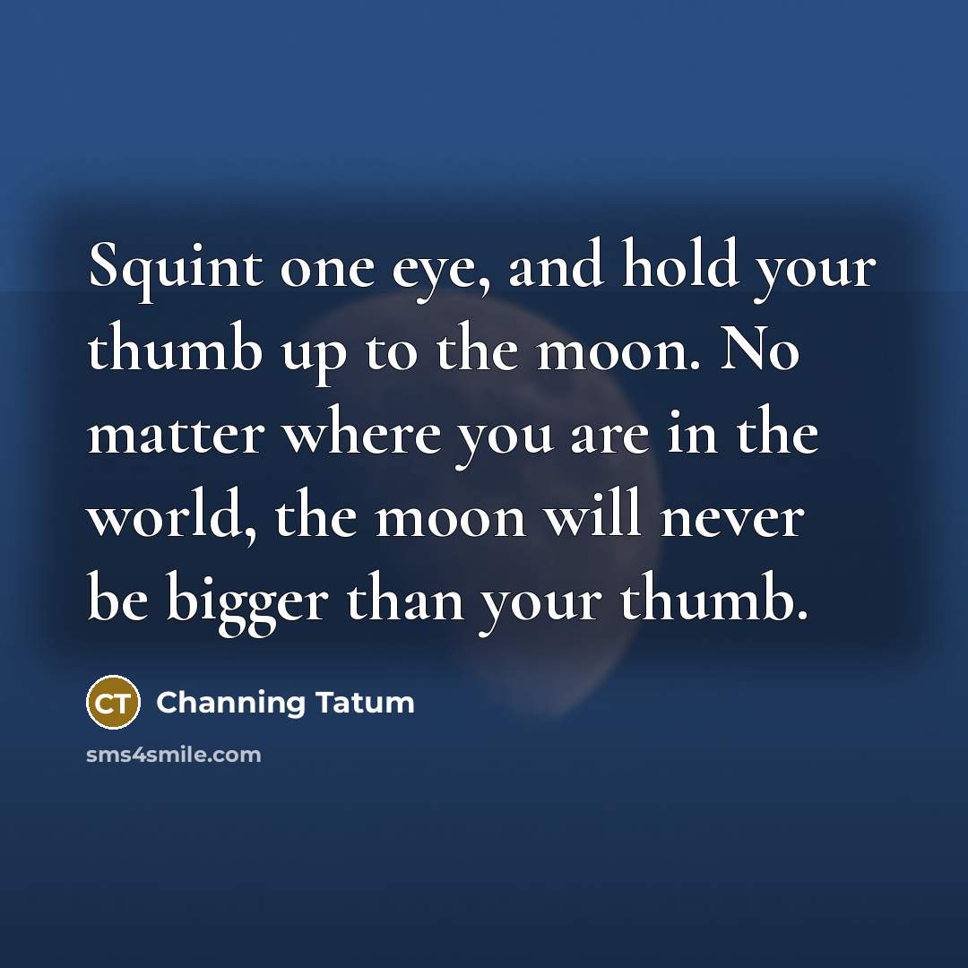 “Squint one eye, and hold your thumb up to the moon. No matter where you are in the world, the moon will never be bigger than your thumb.” quote by Channing Tatum
