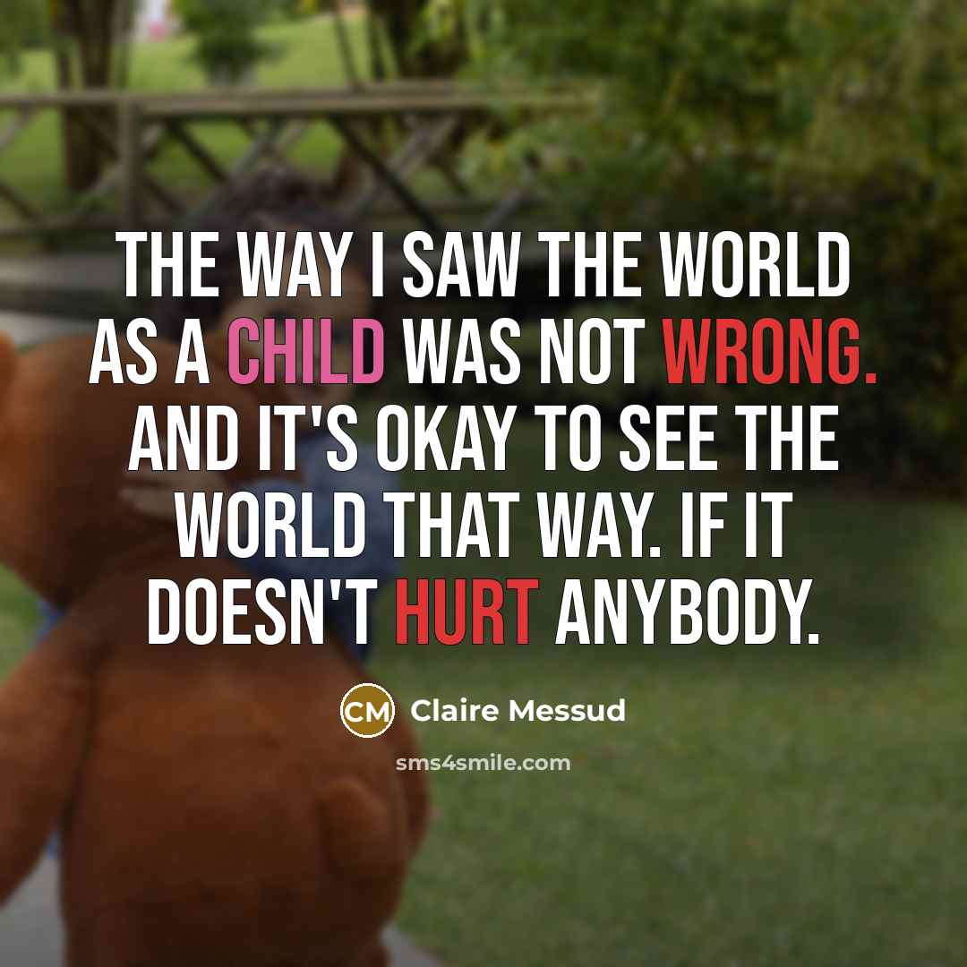 “The way I saw the world as a child was not wrong. And it's okay to see the world that way. If it doesn't hurt anybody.” quote by Claire Messud