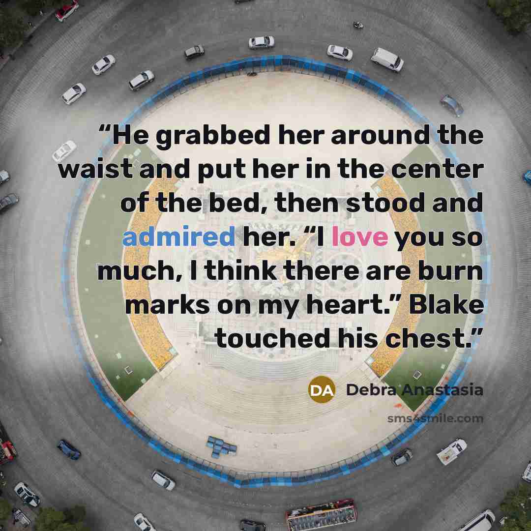 “He grabbed her around the waist and put her in the center of the bed, then stood and admired her. “I love you so much, I think there are burn marks on my heart.” Blake touched his chest.” quote by Debra Anastasia