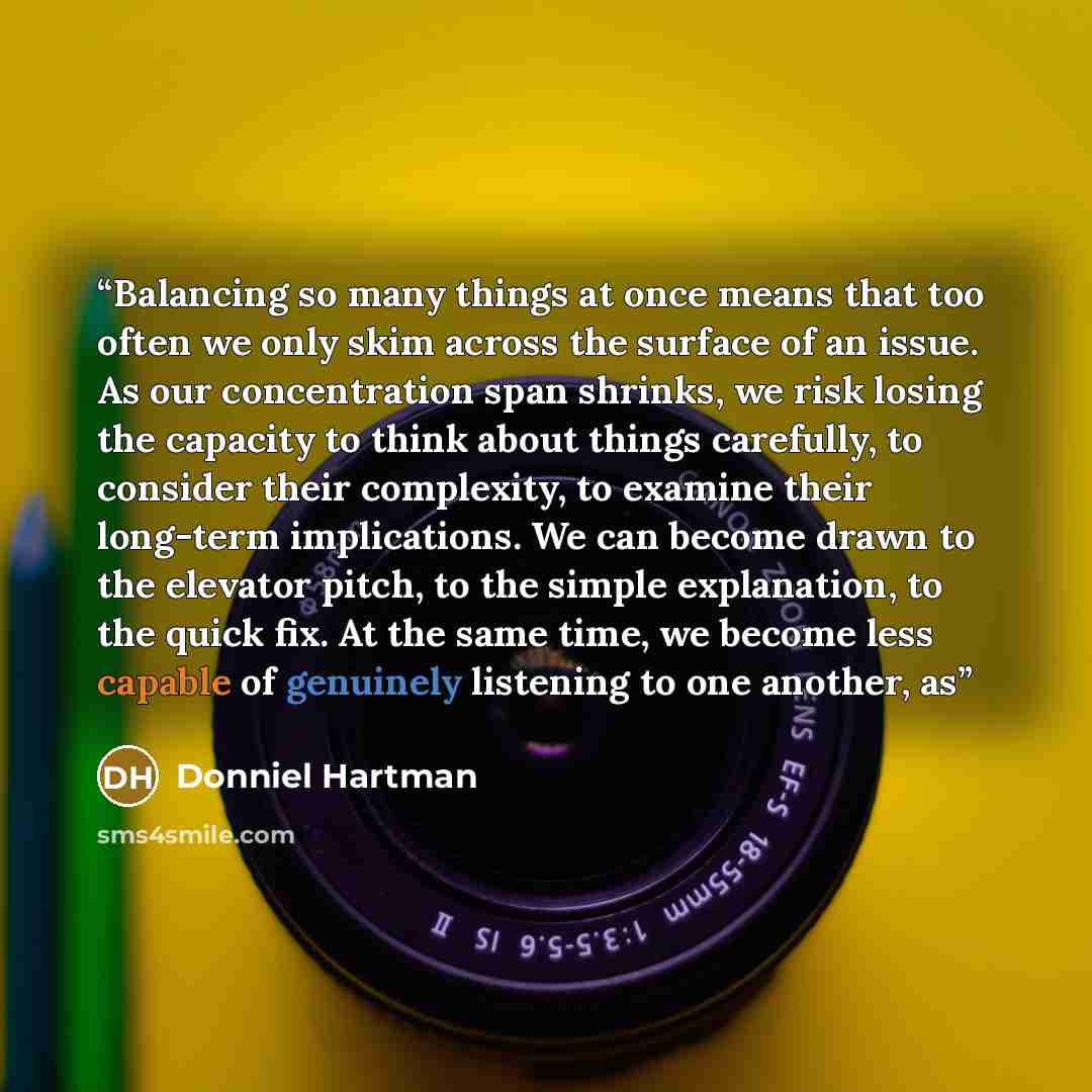 “Balancing so many things at once means that too often we only skim across the surface of an issue. As our concentration span shrinks, we risk losing the capacity to think about things carefully, to consider their complexity, to examine their long-term implications. We can become drawn to the…” quote by Donniel Hartman
