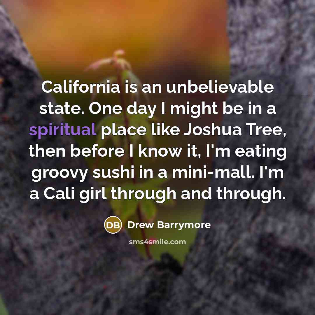 “California is an unbelievable state. One day I might be in a spiritual place like Joshua Tree, then before I know it, I'm eating groovy sushi in a mini-mall. I'm a Cali girl through and through.” quote by Drew Barrymore