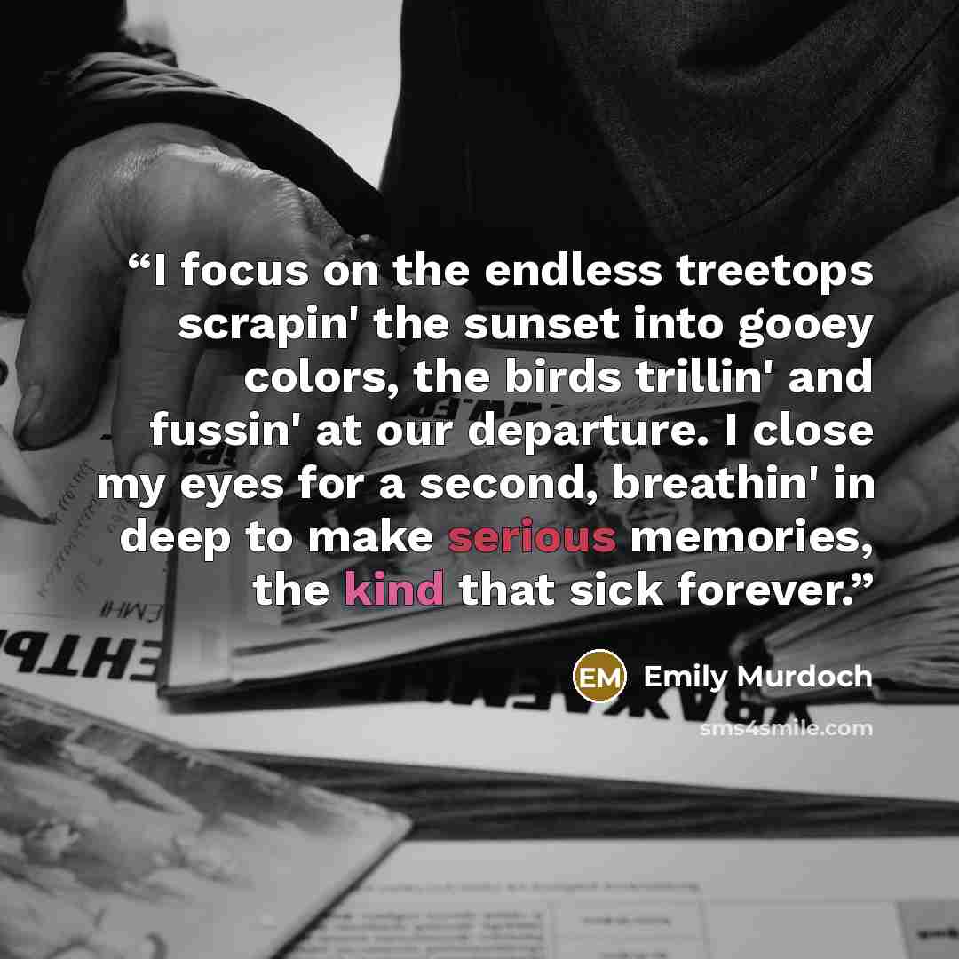 “I focus on the endless treetops scrapin' the sunset into gooey colors, the birds trillin' and fussin' at our departure. I close my eyes for a second, breathin' in deep to make serious memories, the kind that sick forever.” quote by Emily Murdoch