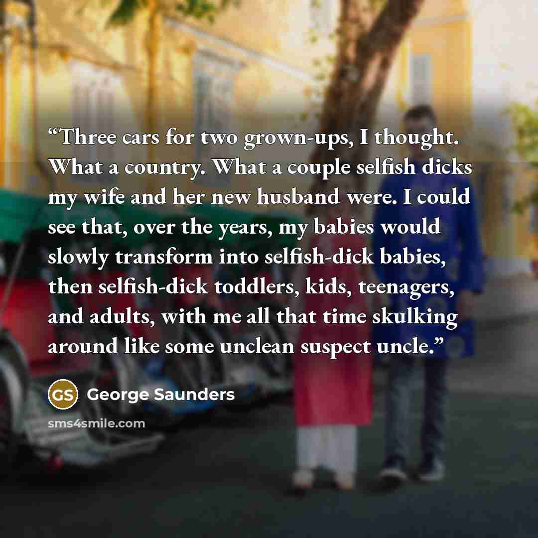 “Three cars for two grown-ups, I thought. What a country. What a couple selfish dicks my wife and her new husband were. I could see that, over the years, my babies would slowly transform into selfish-dick babies, then selfish-dick toddlers, kids, teenagers, and adults, with me all that time…” quote by George Saunders