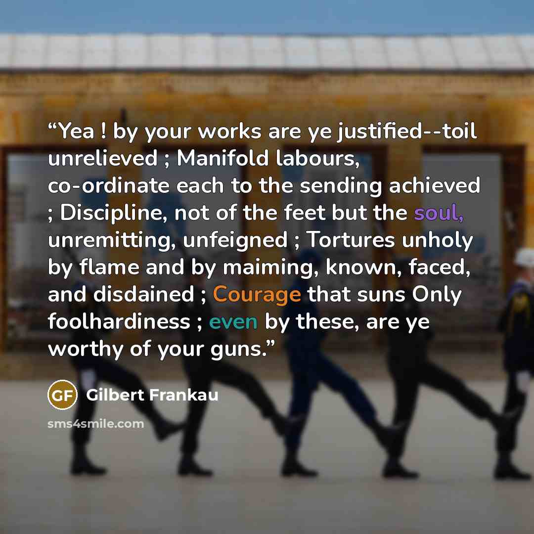 “Yea ! by your works are ye justified--toil unrelieved ; Manifold labours, co-ordinate each to the sending achieved ; Discipline, not of the feet but the soul, unremitting, unfeigned ; Tortures unholy by flame and by maiming, known, faced, and disdained ; Courage that suns Only foolhardiness ; even…” quote by Gilbert Frankau