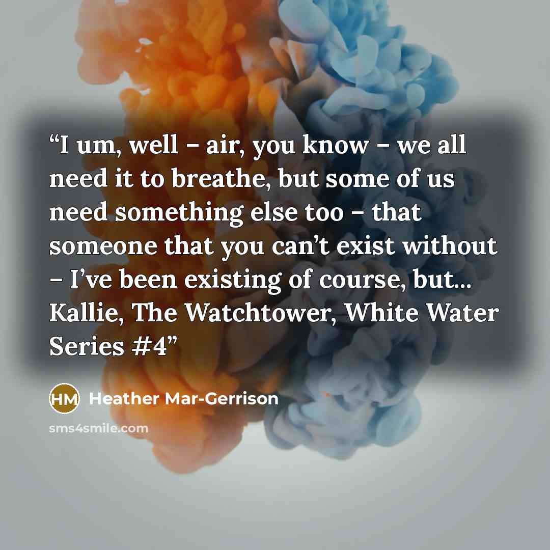 “I um, well – air, you know – we all need it to breathe, but some of us need something else too – that someone that you can’t exist without – I’ve been existing of course, but... Kallie, The Watchtower, White Water Series #4” quote by Heather Mar-Gerrison