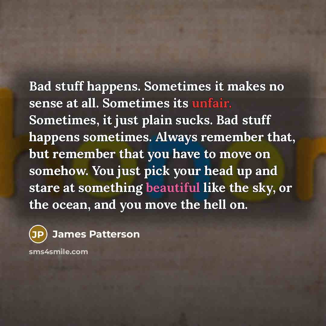 “Bad stuff happens. Sometimes it makes no sense at all. Sometimes its unfair. Sometimes, it just plain sucks. Bad stuff happens sometimes. Always remember that, but remember that you have to move on somehow. You just pick your head up and stare at something beautiful like the sky, or the ocean, and…” quote by James Patterson