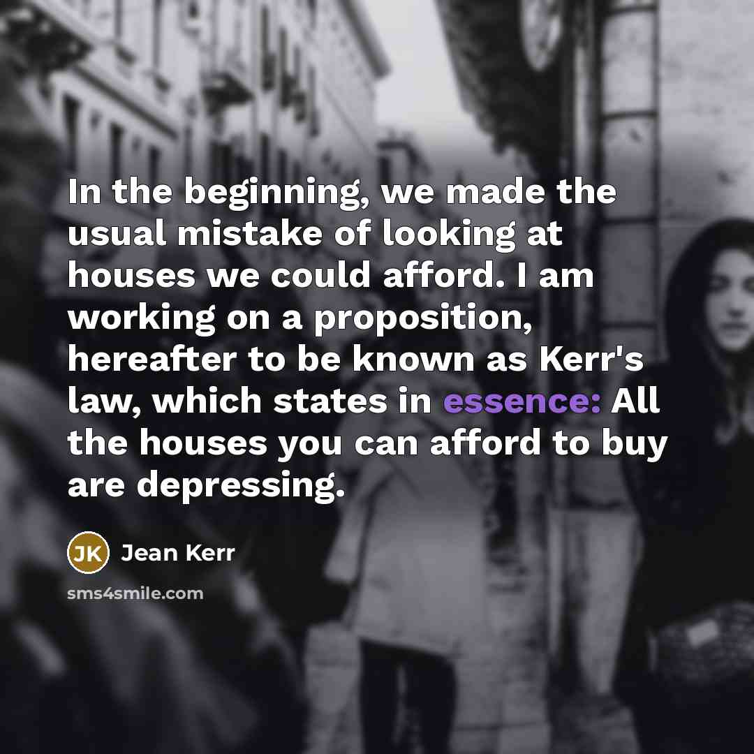 “In the beginning, we made the usual mistake of looking at houses we could afford. I am working on a proposition, hereafter to be known as Kerr's law, which states in essence: All the houses you can afford to buy are depressing.” quote by Jean Kerr