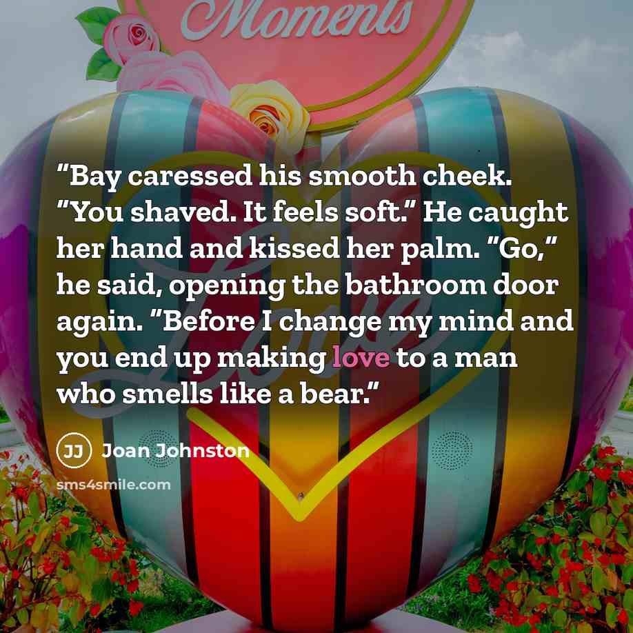 “Bay caressed his smooth cheek. “You shaved. It feels soft.” He caught her hand and kissed her palm. “Go,” he said, opening the bathroom door again. “Before I change my mind and you end up making love to a man who smells like a bear.” quote by Joan Johnston
