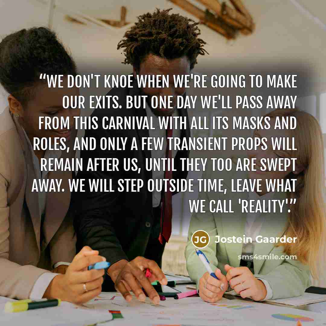 “We don't knoe when we're going to make our exits. But one day we'll pass away from this carnival with all its masks and roles, and only a few transient props will remain after us, until they too are swept away. We will step outside time, leave what we call 'reality'.” quote by Jostein Gaarder