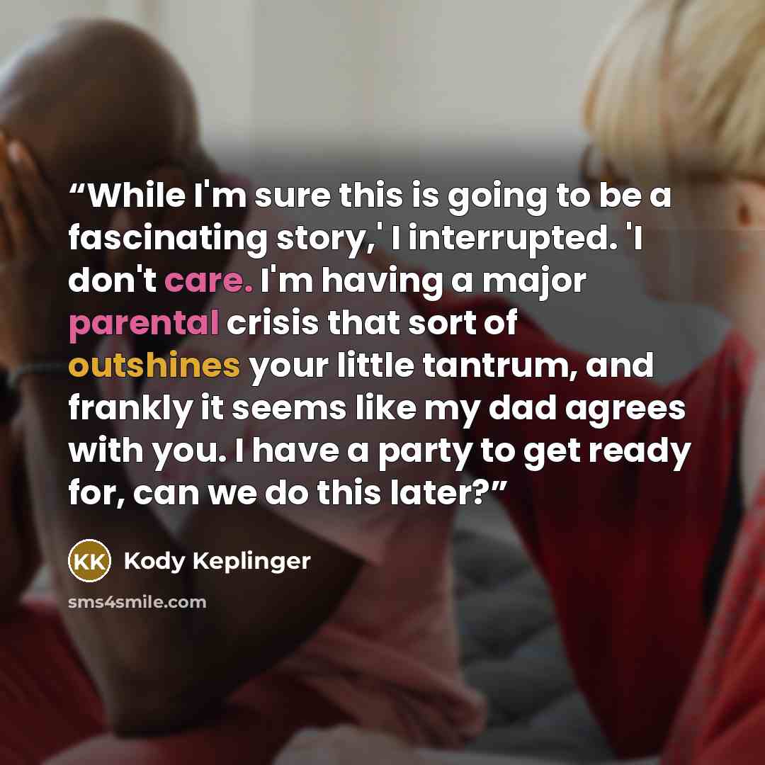 “While I'm sure this is going to be a fascinating story,' I interrupted. 'I don't care. I'm having a major parental crisis that sort of outshines your little tantrum, and frankly it seems like my dad agrees with you. I have a party to get ready for, can we do this later?” quote by Kody Keplinger