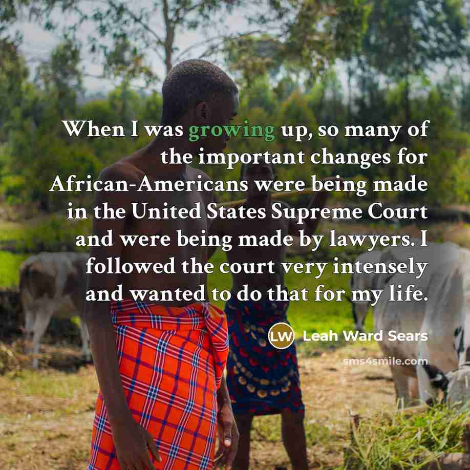 “When I was growing up, so many of the important changes for African-Americans were being made in the United States Supreme Court and were being made by lawyers. I followed the court very intensely and wanted to do that for my life.” quote by Leah Ward Sears