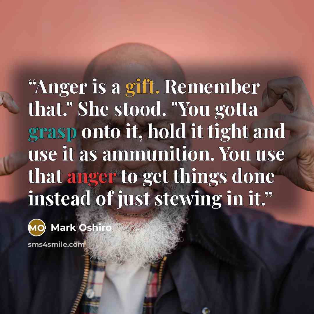 “Anger is a gift. Remember that." She stood. "You gotta grasp onto it, hold it tight and use it as ammunition. You use that anger to get things done instead of just stewing in it.” quote by Mark Oshiro